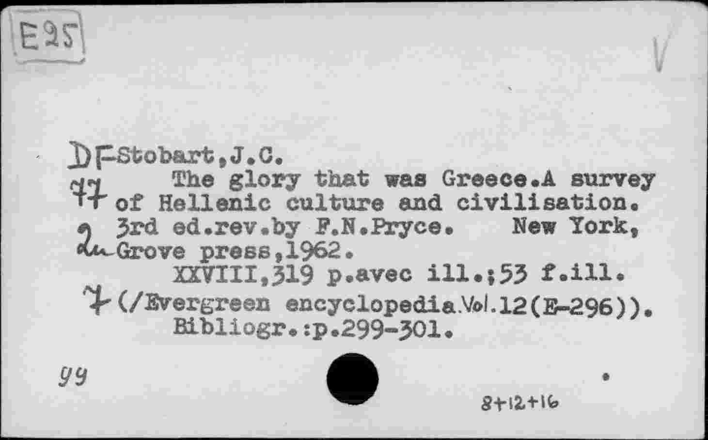 ﻿J) pStobart, J.C.
ны The glory that was Greece.A survey 'T of Hellenic culture and civilisation.
л Jrd ed.rev.by F.N.Pryce. New York, «u^Grove press,1962.
XXVIII,319 p.avec ill.153 f.ill.
(/Evergreen encyclopedia.Vol.l2(E-296)).
Bibliogr.:p.299-301.
94
Stli+U»